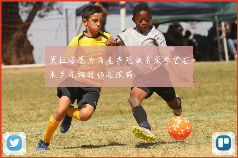 莫拉塔愿为马竞夺冠放弃荣誉曾在米兰亮相时仍在服药