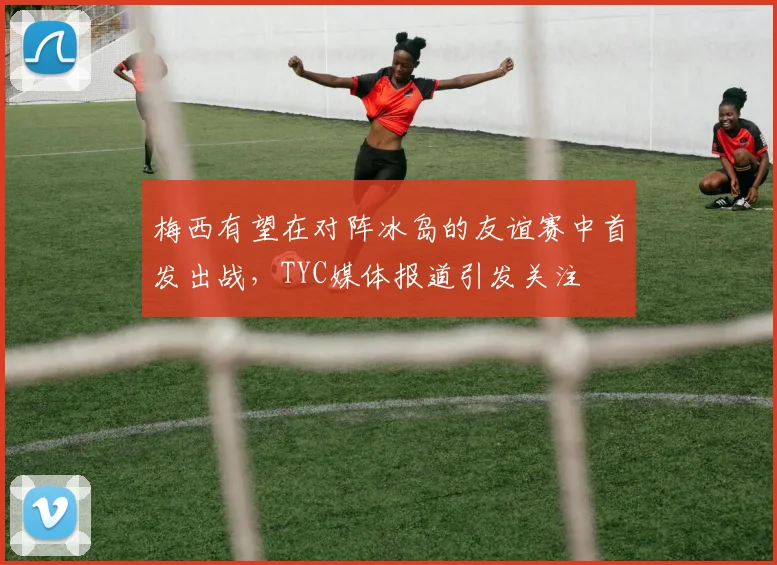 梅西有望在对阵冰岛的友谊赛中首发出战，TYC媒体报道引发关注