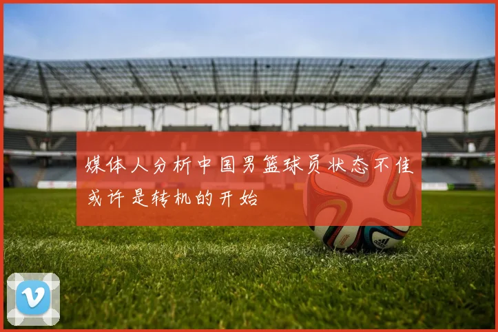 媒体人分析中国男篮球员状态不佳或许是转机的开始