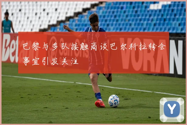 巴黎与多队接触商谈巴尔科拉转会事宜引发关注
