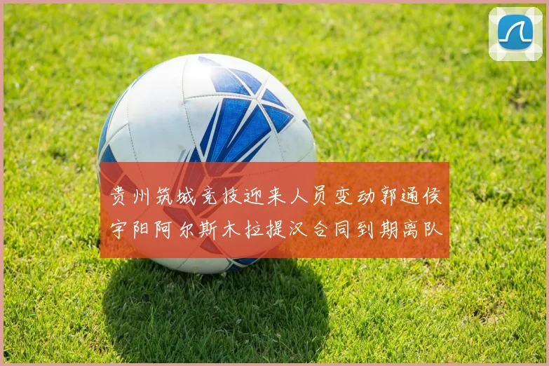 贵州筑城竞技迎来人员变动郭通侯宇阳阿尔斯木拉提汉合同到期离队