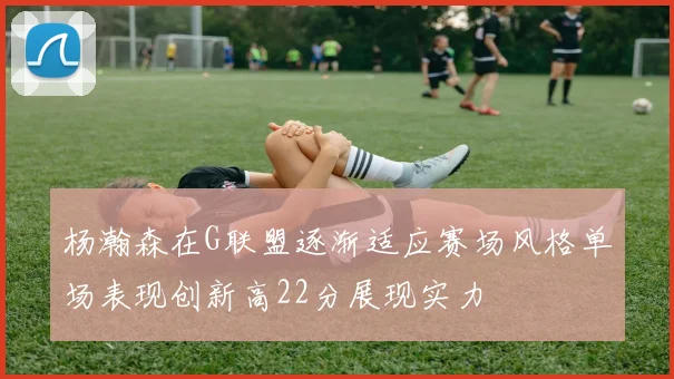 杨瀚森在G联盟逐渐适应赛场风格单场表现创新高22分展现实力