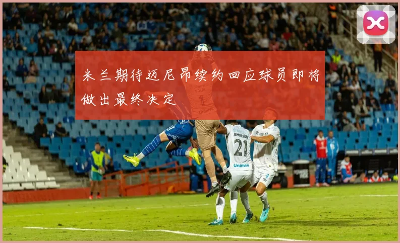米兰期待迈尼昂续约回应球员即将做出最终决定