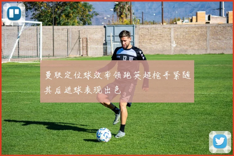 曼联定位球效率领跑英超枪手紧随其后进球表现出色