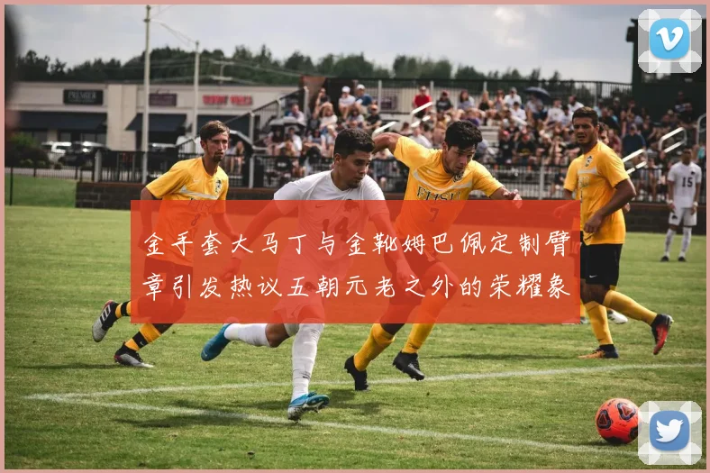 金手套大马丁与金靴姆巴佩定制臂章引发热议五朝元老之外的荣耀象征