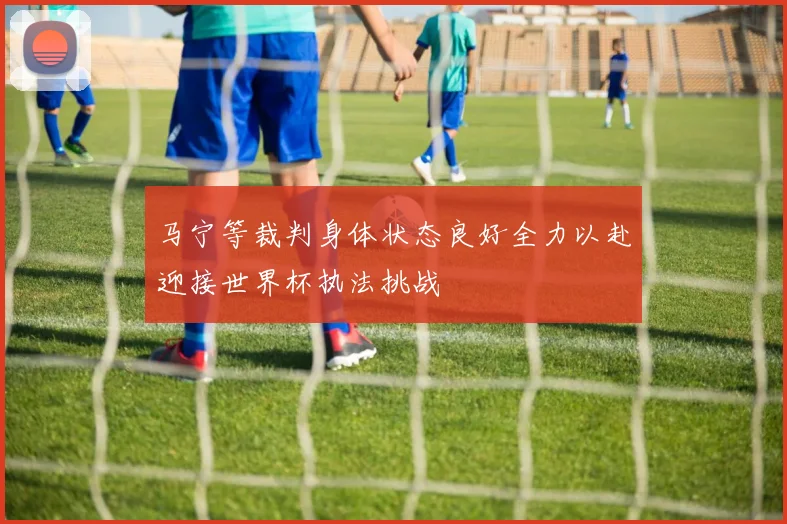 马宁等裁判身体状态良好全力以赴迎接世界杯执法挑战