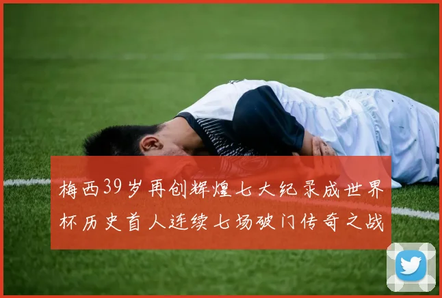 梅西39岁再创辉煌七大纪录成世界杯历史首人连续七场破门传奇之战