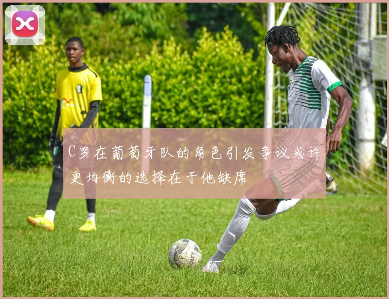 C罗在葡萄牙队的角色引发争议或许更均衡的选择在于他缺席