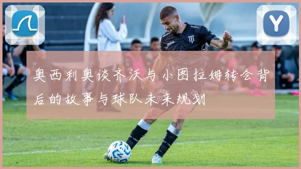 奥西利奥谈齐沃与小图拉姆转会背后的故事与球队未来规划