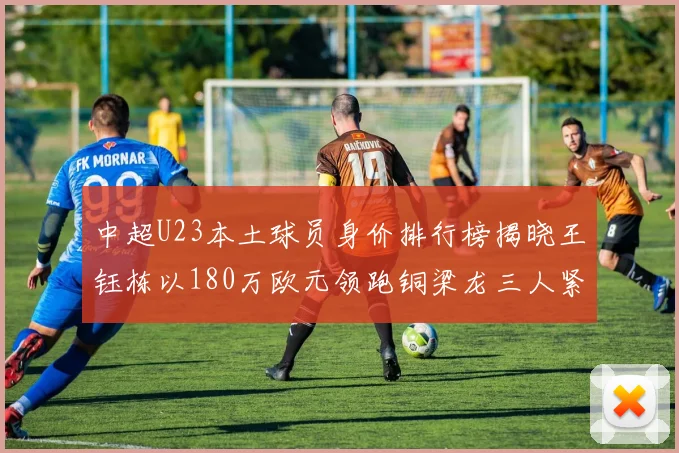 中超U23本土球员身价排行榜揭晓王钰栋以180万欧元领跑铜梁龙三人紧随其后