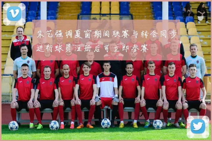 朱艺强调夏窗期间联赛与转会同步进行球员注册后可立即参赛