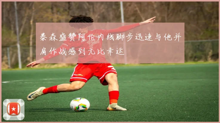 泰森盛赞阿伦内线脚步迅速与他并肩作战感到无比幸运