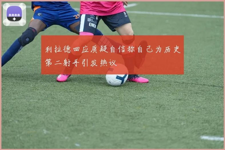 利拉德回应质疑自信称自己为历史第二射手引发热议