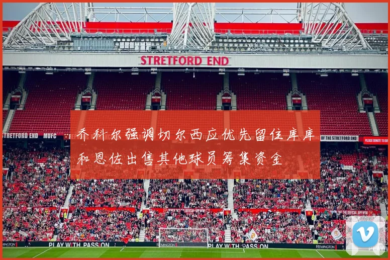 乔科尔强调切尔西应优先留住库库和恩佐出售其他球员筹集资金