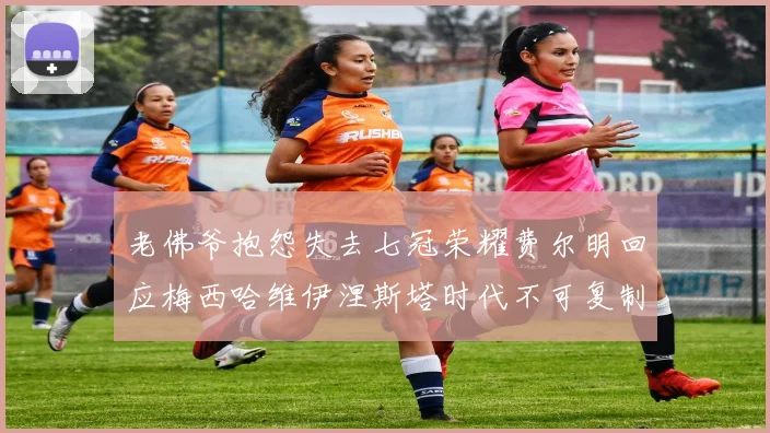 老佛爷抱怨失去七冠荣耀费尔明回应梅西哈维伊涅斯塔时代不可复制