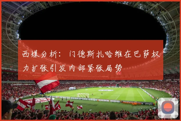 西媒分析：门德斯扎哈维在巴萨权力扩张引发内部紧张局势