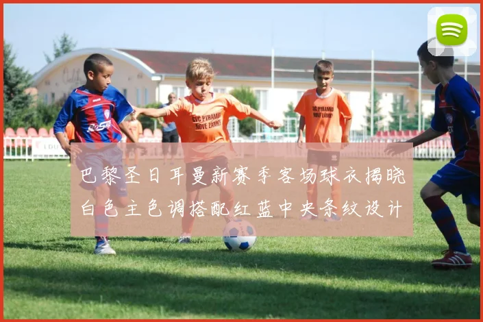 巴黎圣日耳曼新赛季客场球衣揭晓白色主色调搭配红蓝中央条纹设计