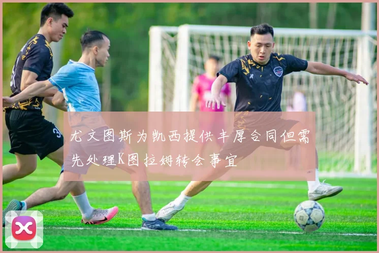 尤文图斯为凯西提供丰厚合同但需先处理K图拉姆转会事宜